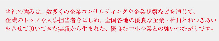 当社の強みは、数多くの企業コンサルティングや企業視察などを通じて、企業のトップや人事担当者をはじめ、全国各地の優良な企業・社員とおつきあいをさせて頂いてきた実績から生まれた、優良な中小企業との強いつながりです。